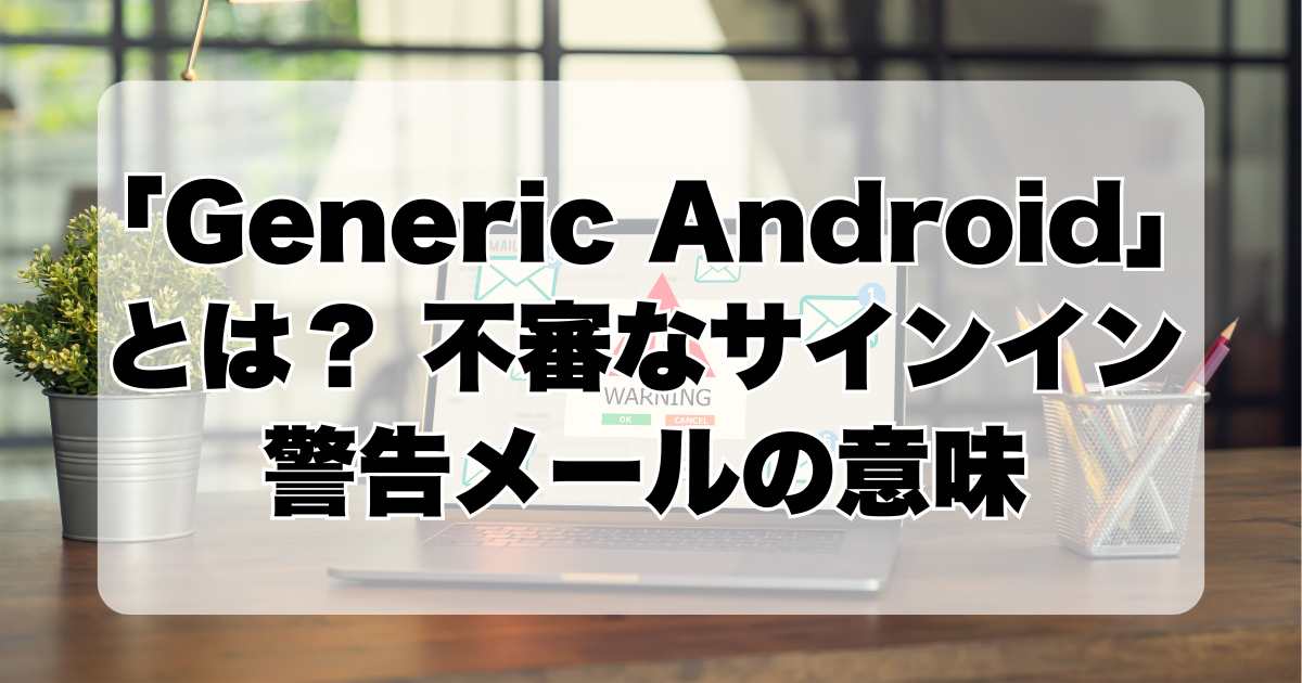 「Generic Android」とは？ 不審なサインイン警告メールの背景解明