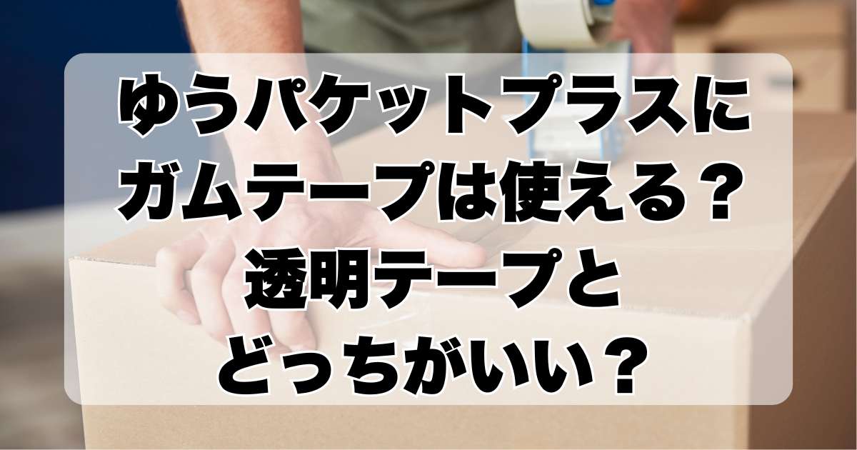 ゆうパケットプラスにガムテープは使える？透明テープとどっちがいい？梱包のコツと注意点