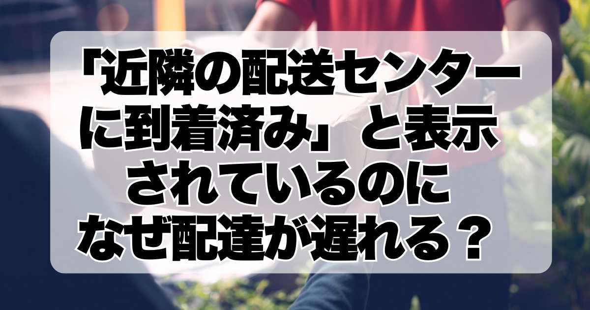 「近隣の配送センターに到着済み」と表示されているのに、なぜ配達が遅れるのか？