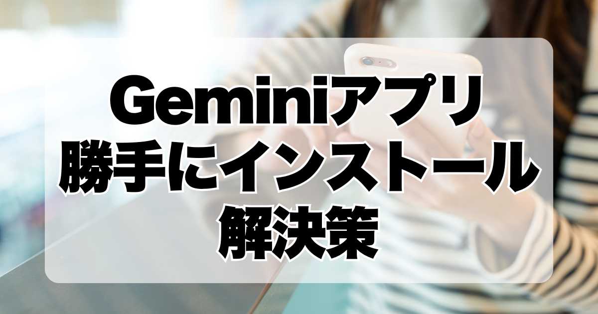 【Geminiアプリ】勝手にインストールの解決策！Googleの多機能AIチャットアプリの最新情報